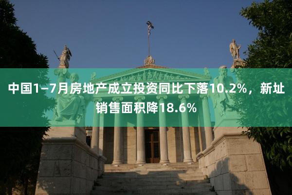 中国1—7月房地产成立投资同比下落10.2%，新址销售面积降18.6%