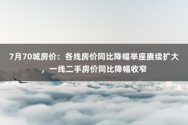 7月70城房价：各线房价同比降幅举座赓续扩大，一线二手房价同比降幅收窄